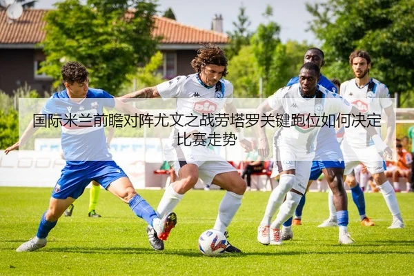 国际米兰前瞻对阵尤文之战劳塔罗关键跑位如何决定比赛走势