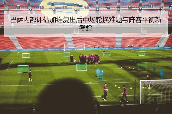巴萨内部评估加维复出后中场轮换难题与阵容平衡新考验