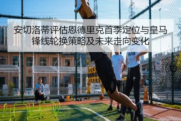 安切洛蒂评估恩德里克首季定位与皇马锋线轮换策略及未来走向变化